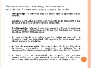 DURANTE O PROCESSO DE MUDANÇA, PODEM OCORRER
RESISTÊNCIAS. AS PRINCIPAIS CAUSAS DA RESISTÊNCIA SÃO:

   •   Insegurança: o indivíduo não se sente apto a aprender novas
       tarefas.

   •   Ameaça: o indivíduo percebe que mudança pode prejudicar a sua
       posição, o cargo ou os benefícios já adquiridos.

   •   Predisposição natural: é um fator comum a todas as pessoas,
       genericamente, independentemente da sua condição de homem
       social ou homem organizacional.

   •   A consciência de que existem pontos falhos na proposta de
       mudança: pode ser desejável pela organização, para tornar mais
       eficaz o projeto de mudança.

   •   A falta de comunicação: favorece o clima de intranqüilidade e
       incertezas, promovendo o surgimento de informações e
       interpretações diversas das pretendidas pelos agentes da mudança

   •   A forma como é desenvolvido o processo: sem maiores
       preocupações com a conscientização e participação dos elementos
       envolvidos, pode significar prejuízos, atrasos, sabotagens, etc...
 