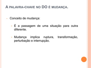 A PALAVRA-CHAVE NO DO É MUDANÇA.

•   Conceito de mudança:

    •   É a passagem de uma situação para outra
        diferente.

    •   Mudança implica ruptura,     transformação,
        perturbação e interrupção.
 