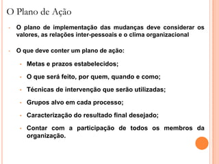 O Plano de Ação
•   O plano de implementação das mudanças deve considerar os
    valores, as relações inter-pessoais e o clima organizacional

•   O que deve conter um plano de ação:

     •   Metas e prazos estabelecidos;

     •   O que será feito, por quem, quando e como;

     •   Técnicas de intervenção que serão utilizadas;

     •   Grupos alvo em cada processo;

     •   Caracterização do resultado final desejado;

     •   Contar com a participação de todos os membros da
         organização.
 