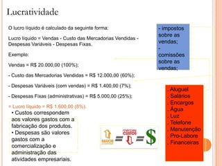Lucratividade
O lucro líquido é calculado da seguinte forma:              - impostos
                                                            sobre as
Lucro líquido = Vendas - Custo das Mercadorias Vendidas -
Despesas Variáveis - Despesas Fixas.                        vendas;
                                                            -
Exemplo:                                                    comissões
                                                            sobre as
Vendas = R$ 20.000,00 (100%);
                                                            vendas;
- Custo das Mercadorias Vendidas = R$ 12.000,00 (60%);

- Despesas Variáveis (com vendas) = R$ 1.400,00 (7%);
                                                               . Aluguel
- Despesas Fixas (administrativas) = R$ 5.000,00 (25%);        . Salários
                                                               . Encargos
= Lucro líquido = R$ 1.600,00 (8%).
                                                               . Água
 • Custos correspondem
                                                               . Luz
 aos valores gastos com a
                                                               . Telefone
 fabricação dos produtos.
                                                               . Manutenção
 • Despesas são valores
                                                               . Pro-Labore
 gastos com a
                                                               . Financeiras
 comercialização e
 administração das
 atividades empresariais.
 