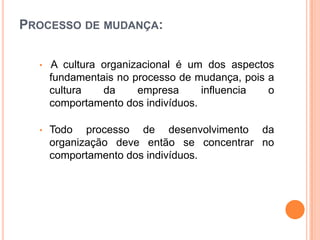 PROCESSO DE MUDANÇA:

  •   A cultura organizacional é um dos aspectos
      fundamentais no processo de mudança, pois a
      cultura   da     empresa      influencia  o
      comportamento dos indivíduos.

  •   Todo processo de desenvolvimento da
      organização deve então se concentrar no
      comportamento dos indivíduos.
 