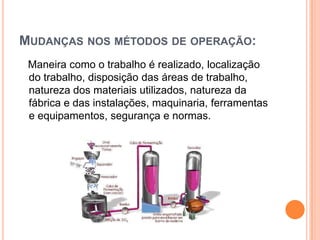 MUDANÇAS NOS MÉTODOS DE OPERAÇÃO:
 Maneira como o trabalho é realizado, localização
 do trabalho, disposição das áreas de trabalho,
 natureza dos materiais utilizados, natureza da
 fábrica e das instalações, maquinaria, ferramentas
 e equipamentos, segurança e normas.
 