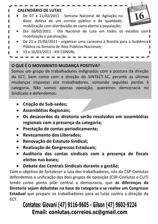 CALENDÁRIO DE LUTAS
       De 07 a 11/02/2011 - Semana Nacional de Agitação na
       Base: defesa de um correio público e de qualidade;
       mobilização com distribuição de carta aberta à população;
       Dia 16/02/2011 - Dia Nacional de Luta em todos os estados com
       mobilização e paralisação;
       De 21 a 25/02/2011 - organizar uma caravana à Brasília para a Audiência
       Pública na Semana de Atos Públicos Nacionais;
       15 e 16/03/2011 - XIII CONSIN;


 O QUE É O MOVIMENTO MUDANÇA POSITIVA?
 Somos um grupo de trabalhadores indignados com a postura da direção
 da ECT, bem como com a direção do SINTECT-SC, perante as últimas
 mudanças impostas aos trabalhadores, somando seguidas perdas à
 categoria. Não somos apenas oposição, queremos democracia no
 Sindicato e defendemos:

       Criação de Sub-sedes;
       Assembléias Regionais;
       Os desacordos da diretoria serão resolvidos em assembléias
       regionais com a presença da categoria;
       Prestação de contas periodicamente;
       Revezamento dos Liberados;
       Renovação do Estatuto Sindical;
       Realização de Congressos Estaduais;
       Auditoria das contas sindicais com a presença de fiscais
       eleitos nas bases;
       Debate das Centrais Sindicais durante a gestão;
Com o objetivo de fortalecer a luta dos trabalhadores, nós da CSP-Conlutas
defendemos a unificação dos dois grupos de oposição (CSP-Conlutas e CUT)
tendo como ponto pilar central a democracia, que as diferenças da
Diretoria sejam debatidas na base da categoria e se realize um Congresso
Estadual que prepare os trabalhadores para as lutas contra a direção da
ECT.
 