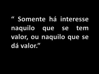 “ Somente há interesse naquilo que se tem valor, ou naquilo que se dá valor.”