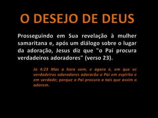 O DESEJO DE DEUSProsseguindo em Sua revelação à mulher samaritana e, após um diálogo sobre o lugar da adoração, Jesus diz que "o Pai procura verdadeiros adoradores" (verso 23). Jo 4:23 Mas a hora vem, e agora é, em que os verdadeiros adoradores adorarão o Pai em espírito e em verdade; porque o Pai procura a tais que assim o adorem.