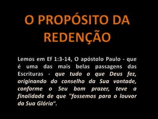 O PROPÓSITO DA REDENÇÃOLemos em Ef 1:3-14, O apóstolo Paulo - que é uma das mais belas passagens das Escrituras - que tudo o que Deus fez, originando do conselho da Sua vontade, conforme o Seu bom prazer, teve a finalidade de que "fossemos para o louvor da Sua Glória“.