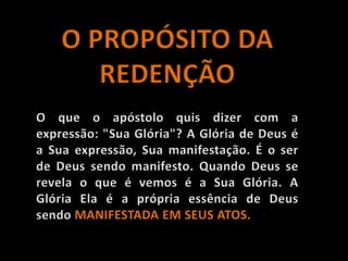 O PROPÓSITO DA REDENÇÃOO que o apóstolo quis dizer com a expressão: "Sua Glória"? A Glória de Deus é a Sua expressão, Sua manifestação. É o ser de Deus sendo manifesto. Quando Deus se revela o que é vemos é a Sua Glória. A Glória Ela é a própria essência de Deus sendo MANIFESTADA EM SEUS ATOS.