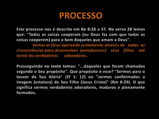 PROCESSOEste processo nos é descrito em Ro 8:28 a 37. No verso 28 lemos que: "Todas as coisas cooperam (ou Deus faz com que todas as coisas cooperem) para o bem daqueles que amam a Deus". Vemos aí Deus operando juntamente através de 	todas as circunstâncias para desenvolver 	(amadurecer) seus filhos até torná-los verdadeiros 	adoradores. ProsseguIndo no texto temos: "...daqueles que foram chamados segundo o Seu propósito". Que propósito é esse? "Sermos para o louvor da Sua Glória" (Ef 1: 12) ou "sermos conformados a imagem (estatura) de Seu Filho (Jesus Cristo)" (Rm 8:29). O que significa sermos verdadeiros adoradores, maduros e plenamente formados.