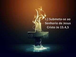 I.) Submeta-se ao Senhorio de Jesus Cristo Jo15.4,5