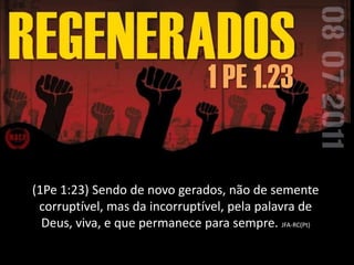 (1Pe 1:23) Sendo de novo gerados, não de semente corruptível, mas da incorruptível, pela palavra de Deus, viva, e que permanece para sempre. JFA-RC(Pt)