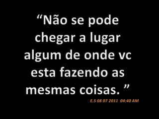 “Não se pode chegar a lugar algum de onde vc esta fazendo as mesmas coisas. ” E.S 08 07 2011  04:40 AM