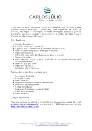O material de apoio audiovisual facilita a compreensão dos conceitos e gera
profundo impacto emocional. O palestrante, líder experiente em ações de
inovação, reciclagem e reinvenção, apresenta orientações específicas para os
profissionais que atuam nos setores de atendimento e vendas, com foco no papel
afirmativo e educativo das lideranças.

Eixos da palestra

   Impacto da mudança;
   A transformação nas organizações;
   A globalização, a diversidade, as demandas personalizadas;
   Perfil do líder e seu papel na condução de equipes;
   O profissional global;
   O trabalho como parte da vida complexa do novo milênio;
   Saúde, vida social;
   Como planejar, cobrar e gerar resultados em ambientes marcados pela
    mudança permanente
   Liderança que gera valor
   O perfil do novo líder
   Equipes de alta performance

Recomendam-se este tema e palestra para:

     Convenções de vendas
     Kick-off meetings
     Reuniões de RH
     Programas de desenvolvimento de lideranças
     Seminários de planejamento
     Gestão da mudança
     Programas de qualidade e produtividade
     Eventos motivacionais
     Eventos abertos

Duração: 120 minutos.

Faça uma consulta de agenda e orçamento sem compromisso através do e-mail
atendimento@carlosjulio.com.br, pelo telefone (11) 2176-3533 ou através do site
www.carlosjulio.com.br/contato




                                       C. A. Julio Consultoria Empresarial Ltda.
         Al. Rio Negro, 585 – cj 141 – Torre A – Centro Adm. Rio Negro – 06454-000 - Alphaville – Barueri – SP
                   Fone 11 2176-3533 – www.carlosjulio.com.br - atendimento@carlosjulio.com.br
 