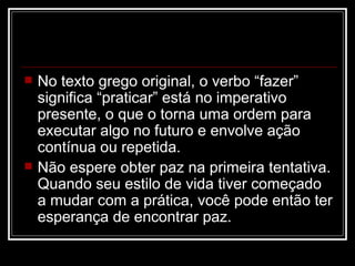    No texto grego original, o verbo “fazer”
    significa “praticar” está no imperativo
    presente, o que o torna uma ordem para
    executar algo no futuro e envolve ação
    contínua ou repetida.
   Não espere obter paz na primeira tentativa.
    Quando seu estilo de vida tiver começado
    a mudar com a prática, você pode então ter
    esperança de encontrar paz.
 