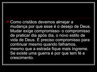    Como cristãos devemos almejar a
    mudança por que esse é o desejo de Deus.
    Mudar exige compromisso- o compromisso
    de praticar dia após dia, o novo estilo de
    vida de Deus. É preciso compromisso para
    continuar mesmo quando falhamos,
    mesmo que a estrada fique mais íngreme.
    Se existe uma guerra é por que tem fé e
    crescimento.
 