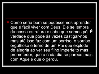   Como seria bom se pudéssemos aprender
    que é fácil viver com Deus. Ele se lembra
    da nossa estrutura e sabe que somos pó. É
    verdade que pode ás vezes castigar-nos
    mas até isso faz com um sorriso, o sorriso
    orgulhoso e terno de um Pai que explode
    de alegria ao ver seu filho imperfeito mas
    prometedor, que a cada dia se parece mais
    com Aquele que o gerou.
 