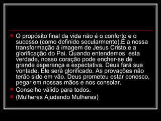    O propósito final da vida não é o conforto e o
    sucesso (como definido secularmente).É a nossa
    transformação á imagem de Jesus Cristo e a
    glorificação do Pai. Quando entendemos esta
    verdade, nosso coração pode encher-se de
    grande esperança e expectativa. Deus fará sua
    vontade. Ele será glorificado. As provações não
    terão sido em vão. Deus prometeu estar conosco,
    pegar em nossas mãos e nos consolar.
   Conselho válido para todos.
   (Mulheres Ajudando Mulheres)
 