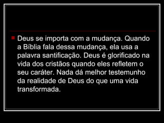    Deus se importa com a mudança. Quando
    a Bíblia fala dessa mudança, ela usa a
    palavra santificação. Deus é glorificado na
    vida dos cristãos quando eles refletem o
    seu caráter. Nada dá melhor testemunho
    da realidade de Deus do que uma vida
    transformada.
 