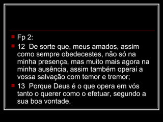    Fp 2:
   12 De sorte que, meus amados, assim
    como sempre obedecestes, não só na
    minha presença, mas muito mais agora na
    minha ausência, assim também operai a
    vossa salvação com temor e tremor;
   13 Porque Deus é o que opera em vós
    tanto o querer como o efetuar, segundo a
    sua boa vontade.
 
