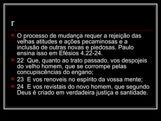 r
   O processo de mudança requer a rejeição das
    velhas atitudes e ações pecaminosas e a
    inclusão de outras novas e piedosas. Paulo
    ensina isso em Efésios 4.22-24.
   22 Que, quanto ao trato passado, vos despojeis
    do velho homem, que se corrompe pelas
    concupiscências do engano;
   23 E vos renoveis no espírito da vossa mente;
   24 E vos revistais do novo homem, que segundo
    Deus é criado em verdadeira justiça e santidade.
 