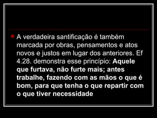    A verdadeira santificação é também
    marcada por obras, pensamentos e atos
    novos e justos em lugar dos anteriores. Ef
    4.28. demonstra esse princípio: Aquele
    que furtava, não furte mais; antes
    trabalhe, fazendo com as mãos o que é
    bom, para que tenha o que repartir com
    o que tiver necessidade
 