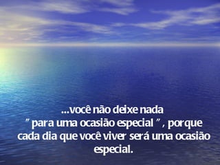 ...você não deixe nada
  " para uma ocasião especial " , porque
cada dia que você viver será uma ocasião
                  especial.
 