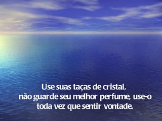 Use suas taças de cristal,
não guarde seu melhor perfume, use-o
     toda vez que sentir vontade.
 
