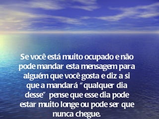 Se você está muito ocupado e não
pode mandar esta mensagem para
 alguém que você gosta e diz a si
  que a mandará “ qualquer dia
  desse" pense que esse dia pode
estar muito longe ou pode ser que
          nunca chegue.
 