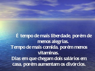 É tempo de mais liberdade, porém de
            menos alegrias.
Tempo de mais comida, porém menos
            vitaminas.
Dias em que chegam dois salários em
casa, porém aumentam os divórcios.
 