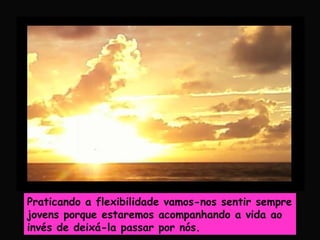 Praticando a flexibilidade vamos-nos sentir sempre
jovens porque estaremos acompanhando a vida ao
invés de deixá-la passar por nós.
 