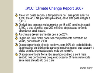 IPCC, Climate Change Report 2007 Até o fim deste século, a temperatura da Terra pode subir de 1,8ºC até 4ºC. Na pior das previsões, essa alta pode chegar a 6,4°C O nível dos oceanos vai aumentar de 18 a 59 centímetros até 2.100, o que significa que 200 milhões de pessoas terão de abandonar suas casas. As chuvas devem aumentar cerca de 20%. O gelo do Pólo Norte pode ser completamente derretido no verão, por volta de 2100. O aquecimento do planeta se deve, com 90% de probabilidade, às emissões de dióxido de carbono e outros gases que causam o efeito estufa, provocadas pela mão do homem. O aquecimento da Terra não será homogêneo e será mais sentido nos continentes do que no oceano. O hemisfério norte será mais afetado do que o sul IPCC, 2007 