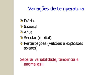 Variações de temperatura Diária Sazonal Anual Secular (orbital) Perturbações (vulcões e explosões solares) Separar variabilidade, tendência e anomalias!! 