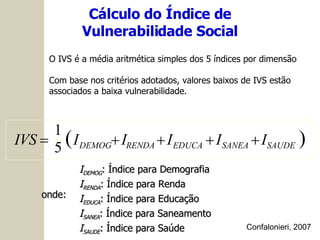 onde: I DEMOG : Índice para Demografia I RENDA : Índice para Renda I EDUCA : Índice para Educação I SANEA : Índice para Saneamento I SAUDE : Índice para Saúde O IVS é a média aritmética simples dos 5 índices por dimensão Com base nos critérios adotados, valores baixos de IVS estão associados a baixa vulnerabilidade. Cálculo do Índice de Vulnerabilidade Social Confalonieri, 2007   SAUDE SANEA EDUCA RENDA DEMOG I I I I I IVS      5 1 