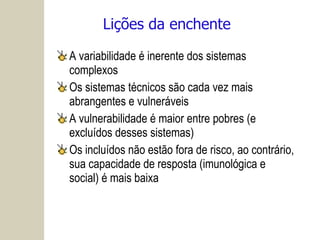 Lições da enchente A variabilidade é inerente dos sistemas complexos Os sistemas técnicos são cada vez mais abrangentes e vulneráveis A vulnerabilidade é maior entre pobres (e excluídos desses sistemas) Os incluídos não estão fora de risco, ao contrário, sua capacidade de resposta (imunológica e social) é mais baixa 