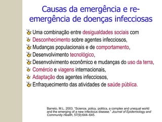Causas da emergência e re-emergência de doenças infecciosas Uma combinação entre  desigualdades sociais  com Desconhecimento  sobre agentes infecciosos, Mudanças populacionais e de  comportamento ,  Desenvolvimento  tecnológico , Desenvolvimento econômico e mudanças do  uso da terra , Comércio  e  viagens  internacionais,  Adaptação  dos agentes infecciosos,  Enfraquecimento das atividades de  saúde pública. Barreto, M.L. 2003. “Science, policy, politics, a complex and unequal world and the emerging of a new infectious disease.”  Journal of Epidemiology and Community Health , 57(9):644–645. 