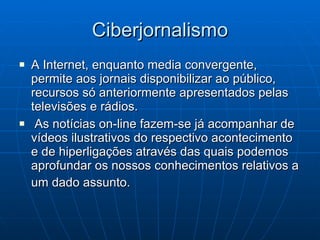 Ciberjornalismo A Internet, enquanto media convergente, permite aos jornais disponibilizar ao público, recursos só anteriormente apresentados pelas televisões e rádios. As notícias on-line fazem-se já acompanhar de vídeos ilustrativos do respectivo acontecimento e de hiperligações através das quais podemos aprofundar os nossos conhecimentos relativos a um dado assunto.   