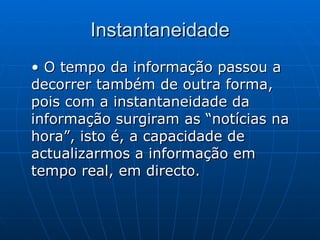 Instantaneidade • O tempo da informação passou a decorrer também de outra forma, pois com a instantaneidade da informação surgiram as “notícias na hora”, isto é, a capacidade de actualizarmos a informação em tempo real, em directo.  