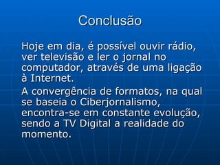 Conclusão Hoje em dia, é possível ouvir rádio, ver televisão e ler o jornal no computador, através de uma ligação à Internet.  A convergência de formatos, na qual se baseia o Ciberjornalismo, encontra-se em constante evolução, sendo a TV Digital a realidade do momento.  