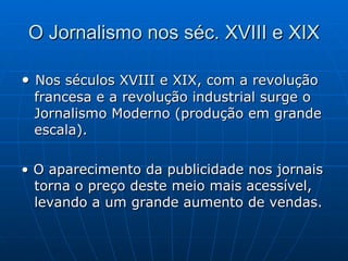 O Jornalismo nos séc. XVIII e XIX •  Nos séculos XVIII e XIX, com a revolução francesa e a revolução industrial surge o Jornalismo Moderno (produção em grande escala). •  O aparecimento da publicidade nos jornais torna o preço deste meio mais acessível, levando a um grande aumento de vendas.  