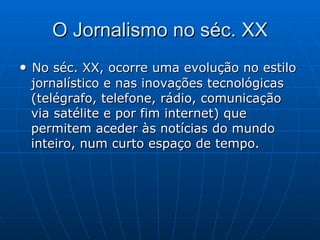 O Jornalismo no séc. XX •  No séc. XX, ocorre uma evolução no estilo jornalístico e nas inovações tecnológicas (telégrafo, telefone, rádio, comunicação via satélite e por fim internet) que permitem aceder às notícias do mundo inteiro, num curto espaço de tempo.  