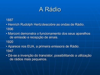 A Rádio 1887 •  Henrich Rudolph Hertz descobre as ondas de Rádio.  1896 •  Marconi demonstra o funcionamento dos seus aparelhos de emissão e recepção de sinais. 1920 •  Aparece nos EUA, a primeira emissora de Rádio. 1947 •  Dá-se a invenção do transístor, possibilitando a utilização de rádios mais pequenos.  
