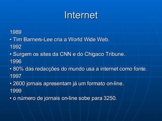 Internet 1989 •  Tim Barners-Lee cria a World Wide Web. 1992 •  Surgem os sites da CNN e do Chigaco Tribune. 1996 •  80% das redacções do mundo usa a internet como fonte.  1997 •  2600 jornais apresentam já um formato on-line. 1999 •  o número de jornais on-line sobe para 3250.  