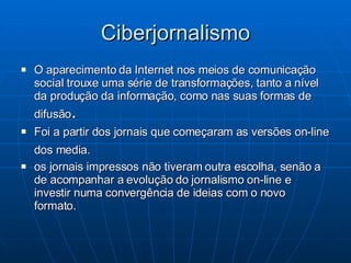 Ciberjornalismo O aparecimento da Internet nos meios de comunicação social trouxe uma série de transformações, tanto a nível da produção da informação, como nas suas formas de difusão .  Foi a partir dos jornais que começaram as versões on-line dos media.   os jornais impressos não tiveram outra escolha, senão a de acompanhar a evolução do jornalismo on-line e investir numa convergência de ideias com o novo formato.  