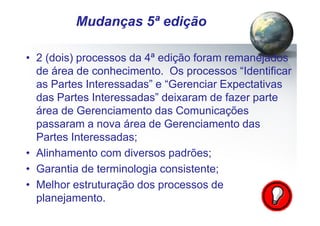 Pág.: 10
• 2 (dois) processos da 4ª edição foram remanejados
de área de conhecimento. Os processos “Identificar
as Partes Interessadas” e “Gerenciar Expectativas
das Partes Interessadas” deixaram de fazer parte
área de Gerenciamento das Comunicações
passaram a nova área de Gerenciamento das
Partes Interessadas;
• Alinhamento com diversos padrões;
• Garantia de terminologia consistente;
• Melhor estruturação dos processos de
planejamento.
/ 15
Mudanças 5ª edição
 