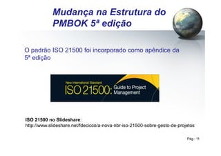 Pág.: 11
/ 15
Mudança na Estrutura do
PMBOK 5ª edição
O padrão ISO 21500 foi incorporado como apêndice da
5ª edição
ISO 21500 no Slideshare:
http://www.slideshare.net/fdecicco/a-nova-nbr-iso-21500-sobre-gesto-de-projetos
 