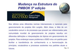 Pág.: 12
/ 15
Mudança na Estrutura do
PMBOK 5ª edição
Nos últimos anos diferentes normas internacionais e nacionais para
gerenciamento de projetos têm surgido. Além disso, a falta de um
vocabulário comum e de processos que possam ser referenciados pela
comunidade mundial de gerenciamento de projetos resultou em
diferentes definições e interpretações de tópicos em gerenciamento de
projetos. Para endereçar esses problemas a ISSO criou um padrão para
facilitar a transferência de conhecimento e a harmonização de
princípios, vocabulários e processos existentes nos padrões atuais e
futuros.
 