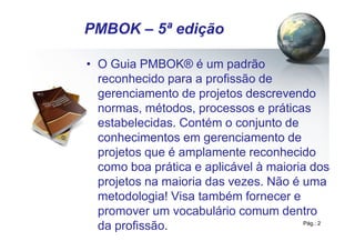 Pág.: 2
• O Guia PMBOK® é um padrão
reconhecido para a profissão de
gerenciamento de projetos descrevendo
normas, métodos, processos e práticas
estabelecidas. Contém o conjunto de
conhecimentos em gerenciamento de
projetos que é amplamente reconhecido
como boa prática e aplicável à maioria dos
projetos na maioria das vezes. Não é uma
metodologia! Visa também fornecer e
promover um vocabulário comum dentro
da profissão.
PMBOK – 5ª edição
 