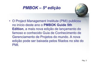 Pág.: 3
• O Project Management Institute (PMI) publicou
no início deste ano o PMBOK Guide 5th
Edition, a mais nova edição de lançamento do
famoso e conhecido Guia de Conhecimento de
Gerenciamento de Projetos do mundo. A nova
edição pode ser baixada pelos filiados no site do
PMI.
/ 15
PMBOK – 5ª edição
 