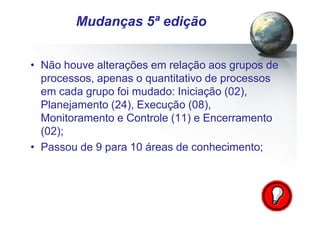 Pág.: 6
• Não houve alterações em relação aos grupos de
processos, apenas o quantitativo de processos
em cada grupo foi mudado: Iniciação (02),
Planejamento (24), Execução (08),
Monitoramento e Controle (11) e Encerramento
(02);
• Passou de 9 para 10 áreas de conhecimento;
/ 15
Mudanças 5ª edição
 