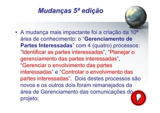 Pág.: 7
• A mudança mais impactante foi a criação da 10ª
área de conhecimento: o “Gerenciamento de
Partes Interessadas” com 4 (quatro) processos:
“Identificar as partes interessadas”, “Planejar o
gerenciamento das partes interessadas”,
“Gerenciar o envolvimento das partes
interessadas” e “Controlar o envolvimento das
partes interessadas”. Dois destes processos são
novos e os outros dois foram remanejados da
área de Gerenciamento das comunicações do
projeto;
/ 15
Mudanças 5ª edição
 