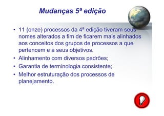 Pág.: 9
• 11 (onze) processos da 4ª edição tiveram seus
nomes alterados a fim de ficarem mais alinhados
aos conceitos dos grupos de processos a que
pertencem e a seus objetivos.
• Alinhamento com diversos padrões;
• Garantia de terminologia consistente;
• Melhor estruturação dos processos de
planejamento.
/ 15
Mudanças 5ª edição
 